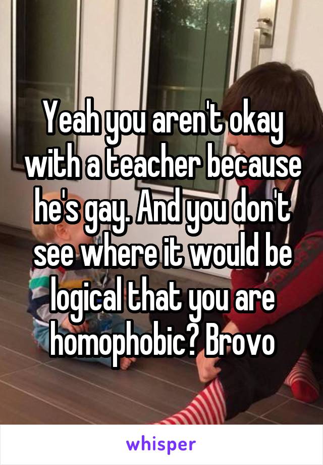 Yeah you aren't okay with a teacher because he's gay. And you don't see where it would be logical that you are homophobic? Brovo