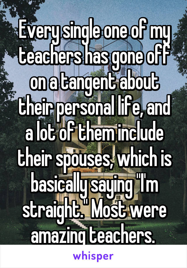 Every single one of my teachers has gone off on a tangent about their personal life, and a lot of them include their spouses, which is basically saying "I'm straight." Most were amazing teachers. 