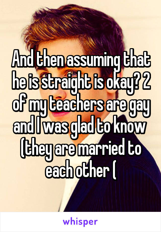 And then assuming that he is straight is okay? 2 of my teachers are gay and I was glad to know  (they are married to each other (