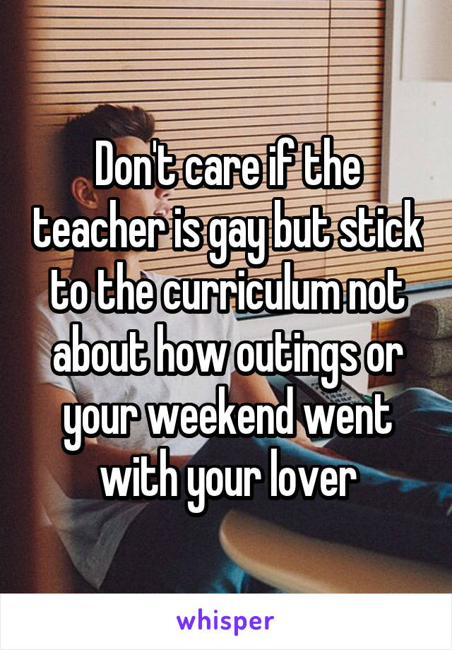 Don't care if the teacher is gay but stick to the curriculum not about how outings or your weekend went with your lover