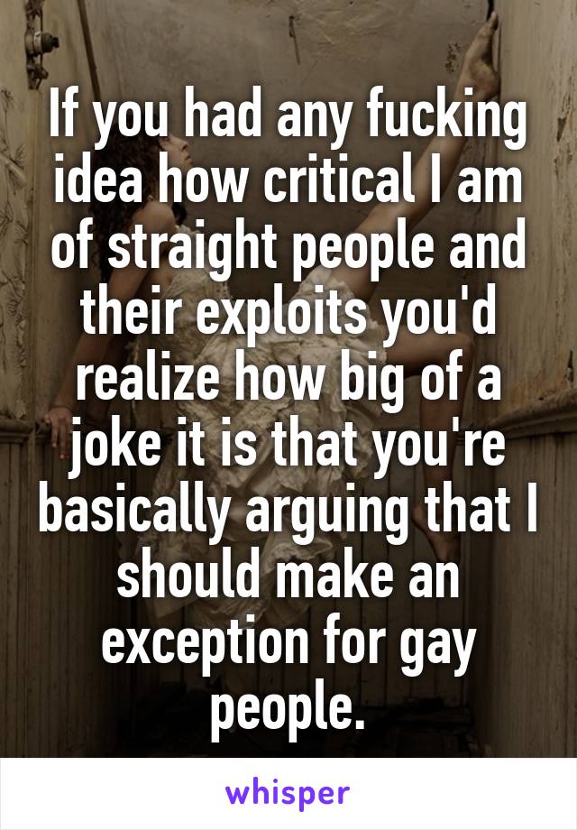 If you had any fucking idea how critical I am of straight people and their exploits you'd realize how big of a joke it is that you're basically arguing that I should make an exception for gay people.