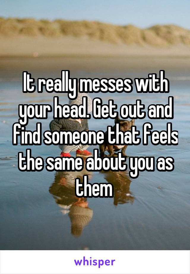 It really messes with your head. Get out and find someone that feels the same about you as them 