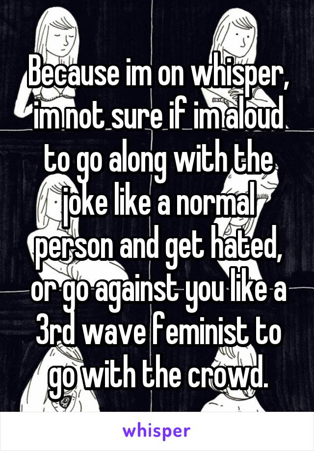 Because im on whisper, im not sure if im aloud to go along with the joke like a normal person and get hated, or go against you like a 3rd wave feminist to go with the crowd.