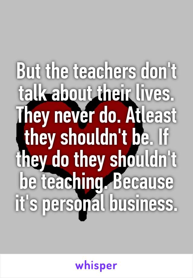 But the teachers don't talk about their lives. They never do. Atleast they shouldn't be. If they do they shouldn't be teaching. Because it's personal business.