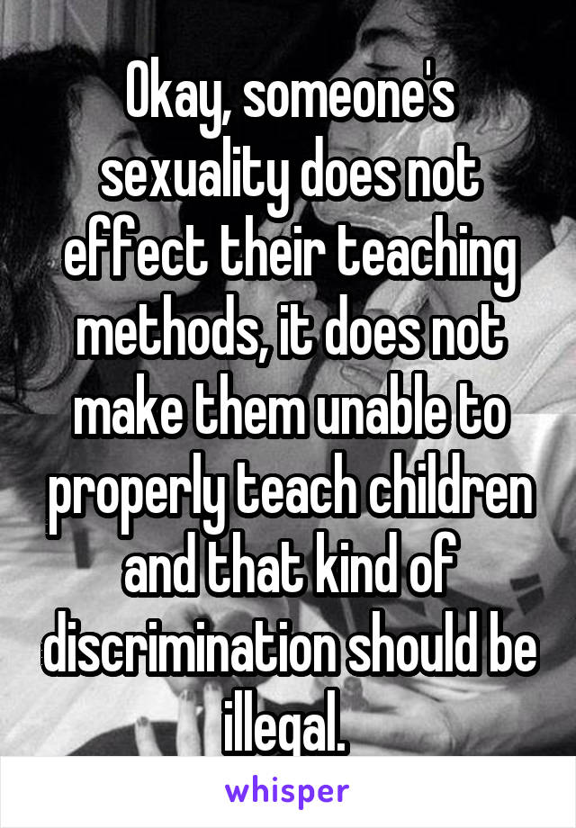 Okay, someone's sexuality does not effect their teaching methods, it does not make them unable to properly teach children and that kind of discrimination should be illegal. 