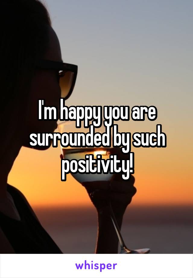 I'm happy you are surrounded by such positivity!