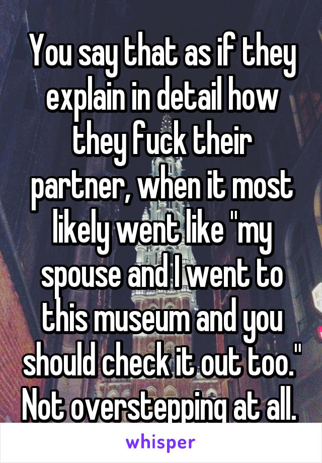 You say that as if they explain in detail how they fuck their partner, when it most likely went like "my spouse and I went to this museum and you should check it out too." Not overstepping at all. 