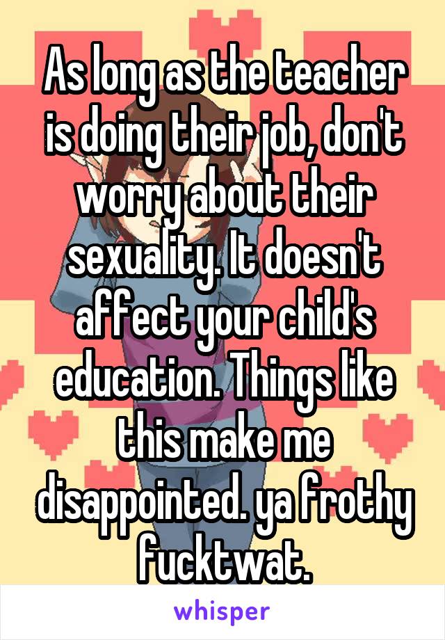 As long as the teacher is doing their job, don't worry about their sexuality. It doesn't affect your child's education. Things like this make me disappointed. ya frothy fucktwat.