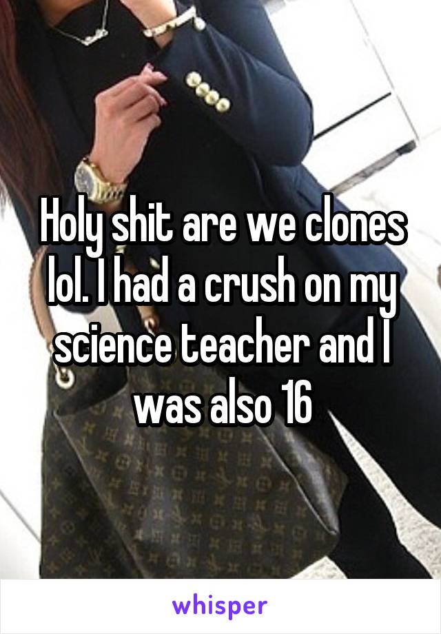 Holy shit are we clones lol. I had a crush on my science teacher and I was also 16