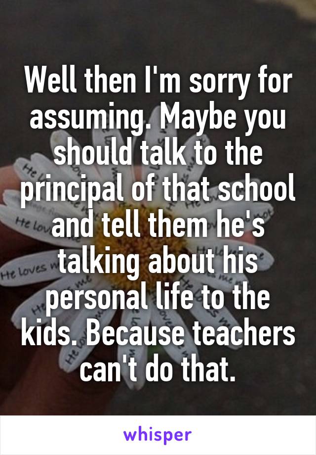 Well then I'm sorry for assuming. Maybe you should talk to the principal of that school and tell them he's talking about his personal life to the kids. Because teachers can't do that.