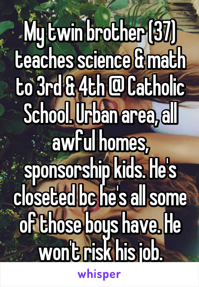 My twin brother (37) teaches science & math to 3rd & 4th @ Catholic School. Urban area, all awful homes, sponsorship kids. He's closeted bc he's all some of those boys have. He won't risk his job.