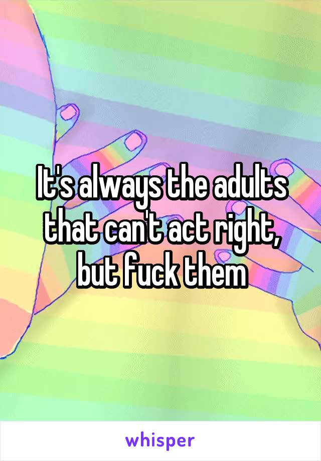 It's always the adults that can't act right, but fuck them