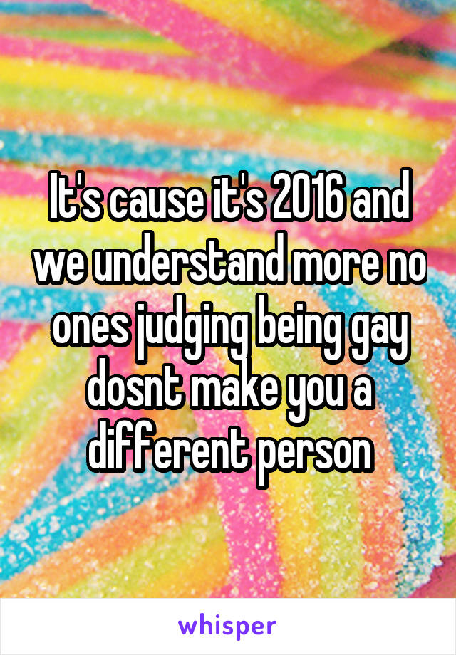 It's cause it's 2016 and we understand more no ones judging being gay dosnt make you a different person