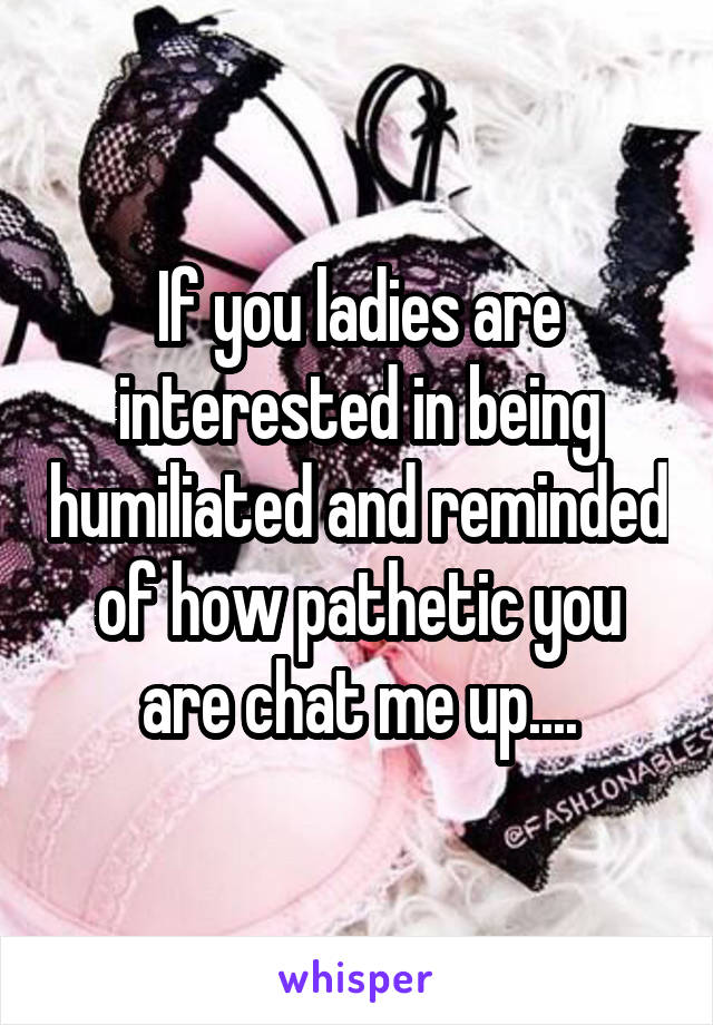 If you ladies are interested in being humiliated and reminded of how pathetic you are chat me up....