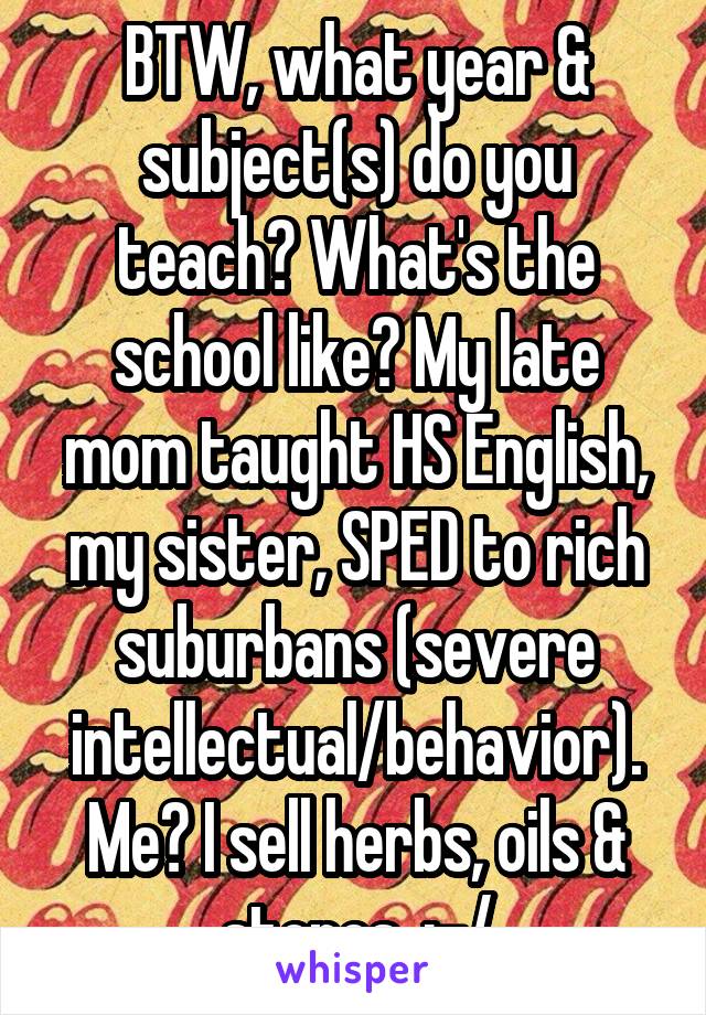 BTW, what year & subject(s) do you teach? What's the school like? My late mom taught HS English, my sister, SPED to rich suburbans (severe intellectual/behavior). Me? I sell herbs, oils & stones. :-/