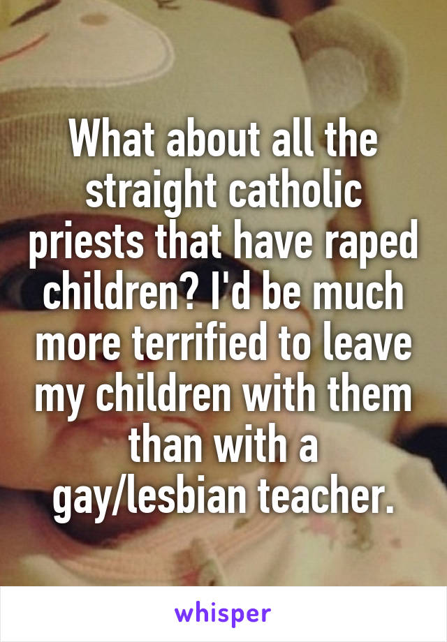 What about all the straight catholic priests that have raped children? I'd be much more terrified to leave my children with them than with a gay/lesbian teacher.