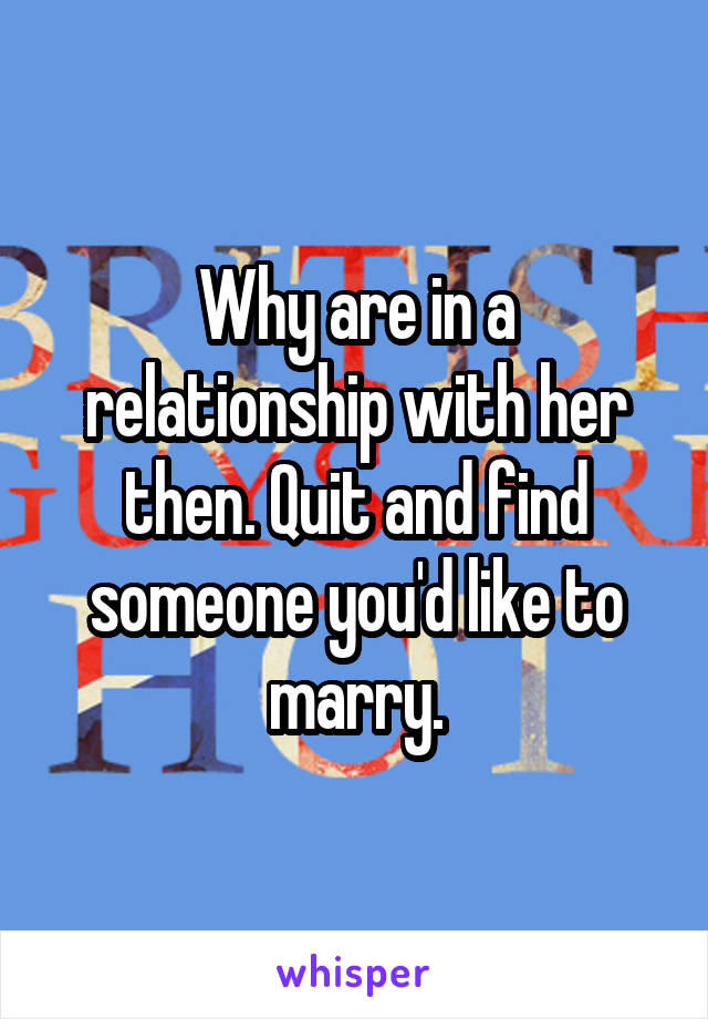 Why are in a relationship with her then. Quit and find someone you'd like to marry.