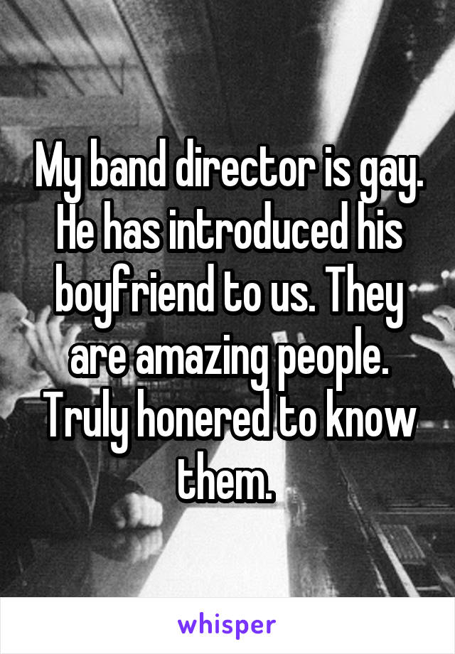 My band director is gay. He has introduced his boyfriend to us. They are amazing people. Truly honered to know them. 