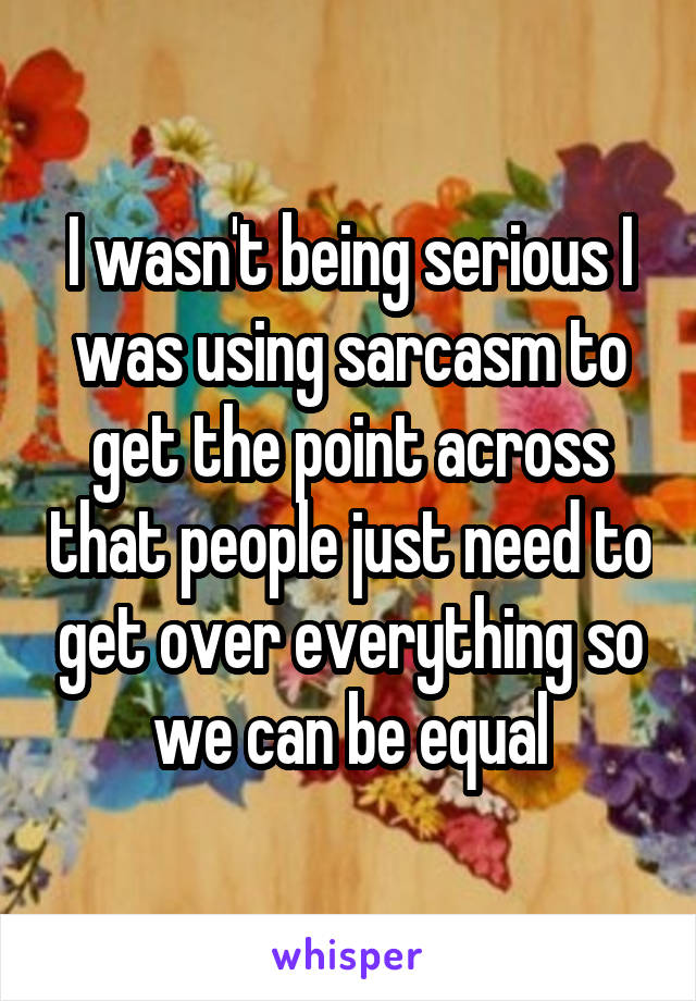 I wasn't being serious I was using sarcasm to get the point across that people just need to get over everything so we can be equal