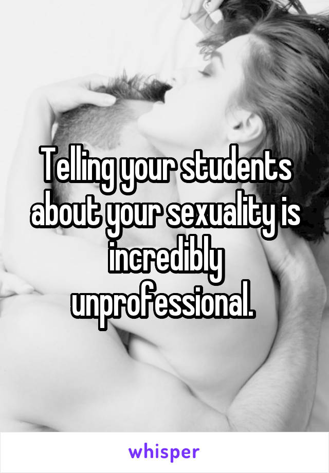 Telling your students about your sexuality is incredibly unprofessional. 
