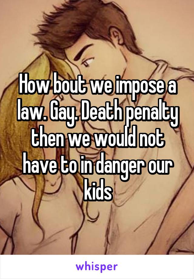 How bout we impose a law. Gay. Death penalty then we would not have to in danger our kids