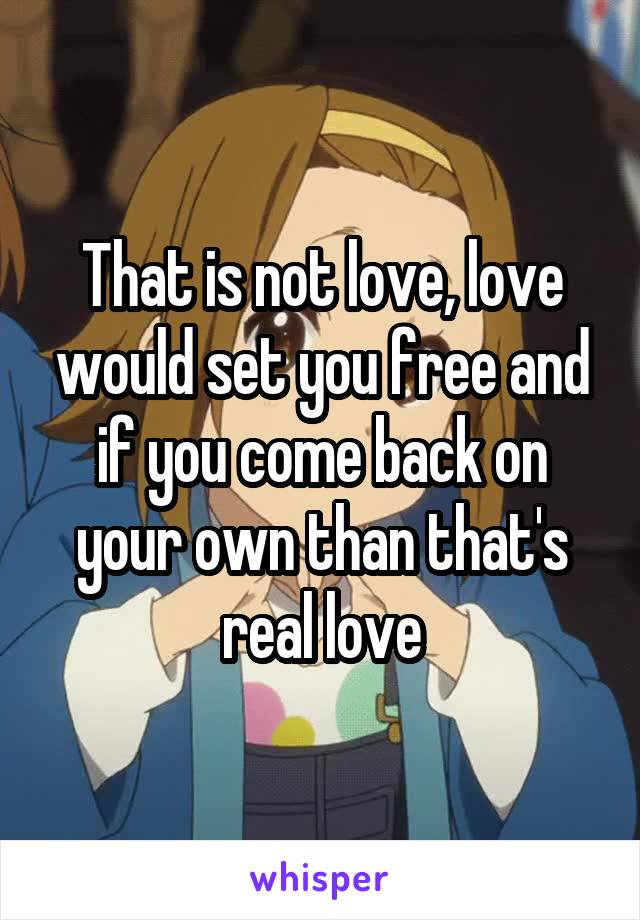 That is not love, love would set you free and if you come back on your own than that's real love