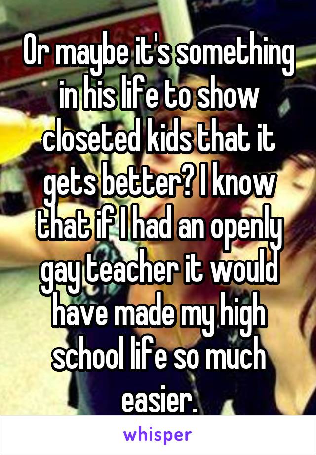 Or maybe it's something in his life to show closeted kids that it gets better? I know that if I had an openly gay teacher it would have made my high school life so much easier.