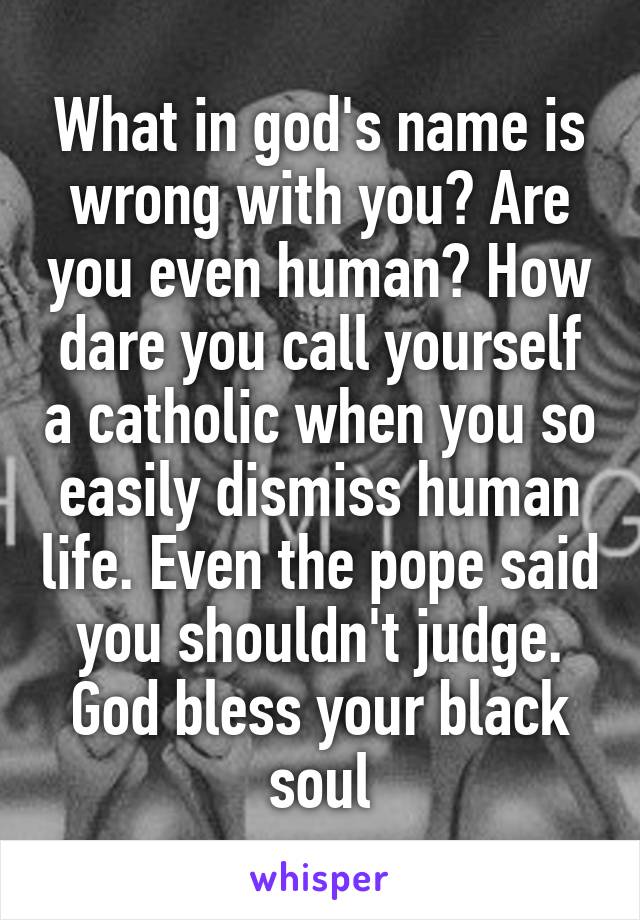 What in god's name is wrong with you? Are you even human? How dare you call yourself a catholic when you so easily dismiss human life. Even the pope said you shouldn't judge. God bless your black soul