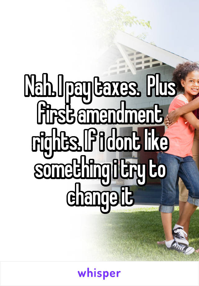 Nah. I pay taxes.  Plus first amendment rights. If i dont like something i try to change it