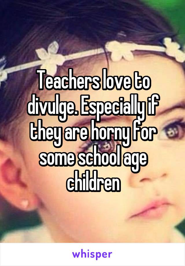 Teachers love to divulge. Especially if they are horny for some school age children