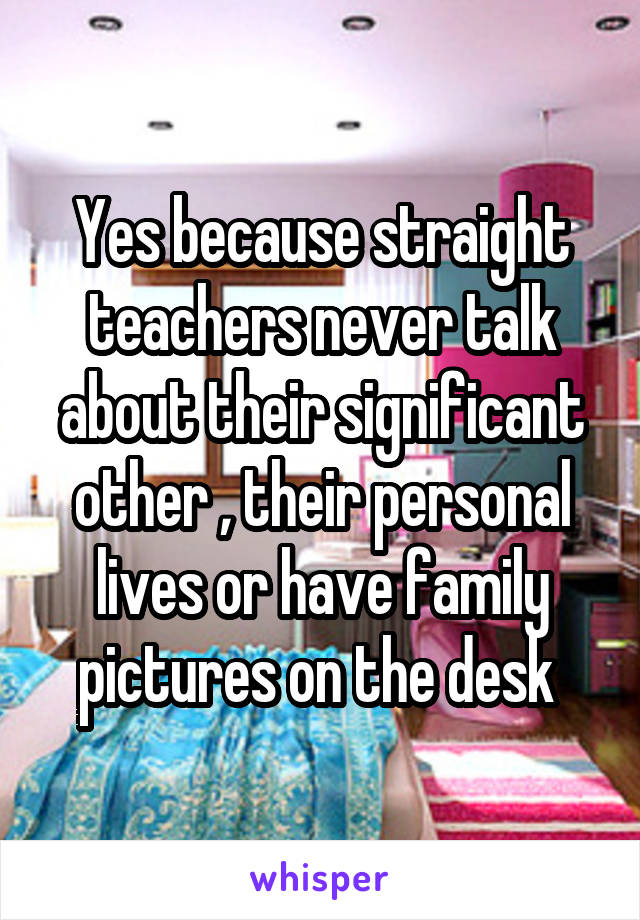 Yes because straight teachers never talk about their significant other , their personal lives or have family pictures on the desk 