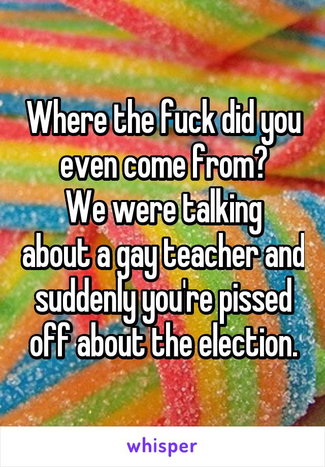 Where the fuck did you even come from?
We were talking about a gay teacher and suddenly you're pissed off about the election.