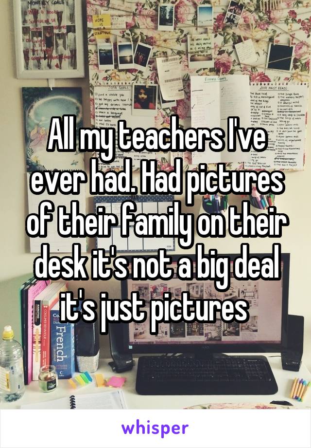 All my teachers I've ever had. Had pictures of their family on their desk it's not a big deal it's just pictures 