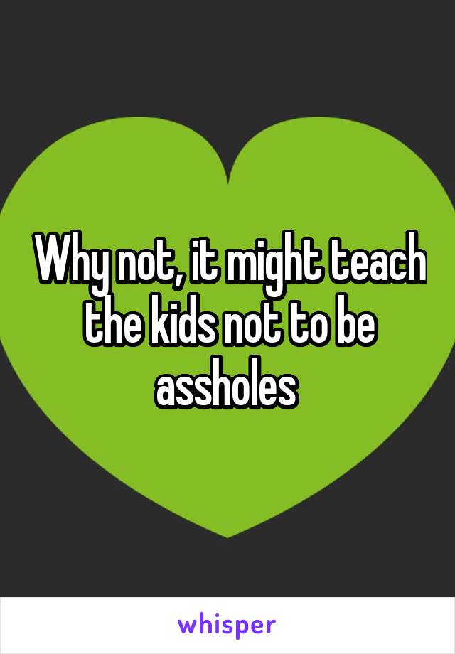 Why not, it might teach the kids not to be assholes 