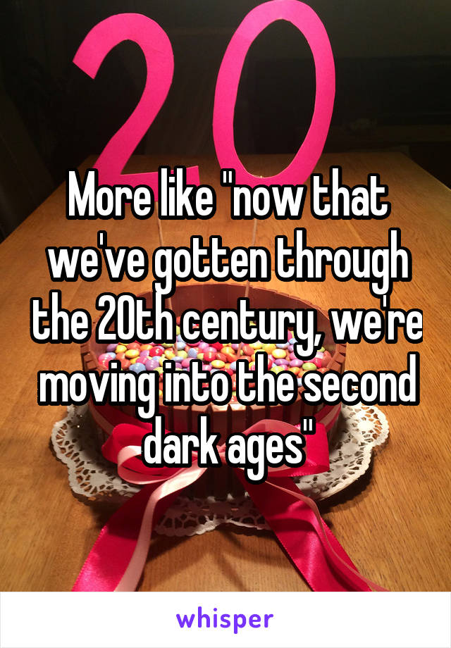 More like "now that we've gotten through the 20th century, we're moving into the second dark ages"