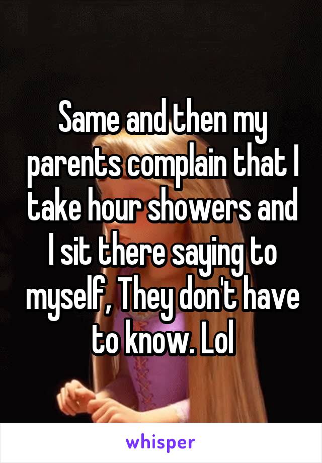 Same and then my parents complain that I take hour showers and I sit there saying to myself, They don't have to know. Lol