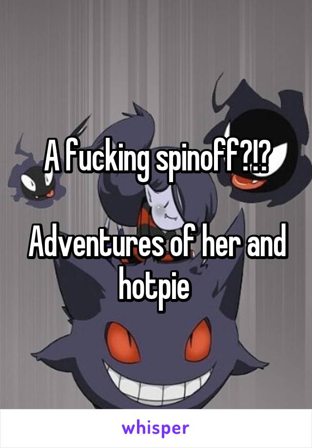 A fucking spinoff?!?

Adventures of her and hotpie 