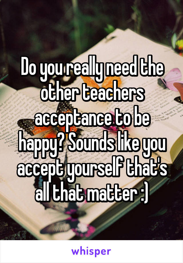 Do you really need the other teachers acceptance to be happy? Sounds like you accept yourself that's all that matter :)