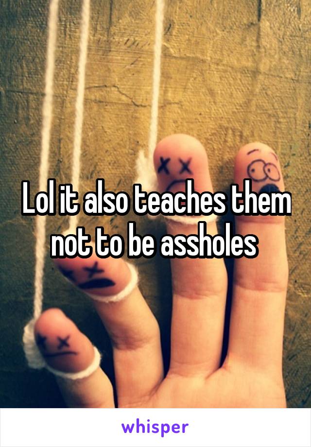 Lol it also teaches them not to be assholes 