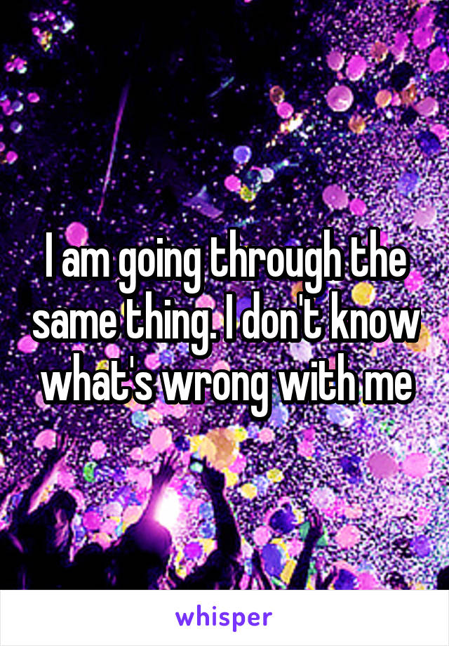 I am going through the same thing. I don't know what's wrong with me