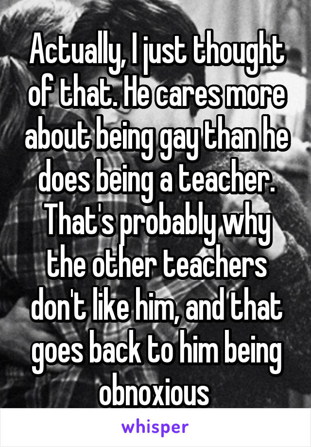 Actually, I just thought of that. He cares more about being gay than he does being a teacher. That's probably why the other teachers don't like him, and that goes back to him being obnoxious 