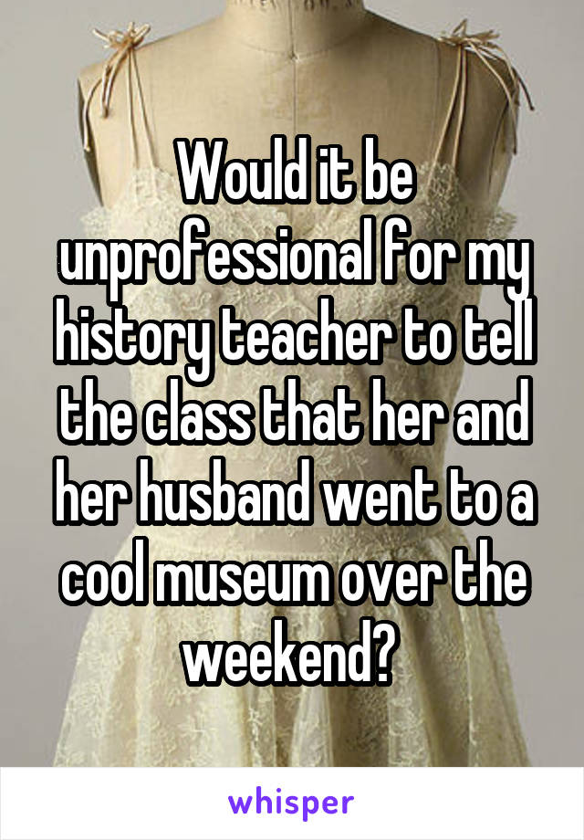 Would it be unprofessional for my history teacher to tell the class that her and her husband went to a cool museum over the weekend? 