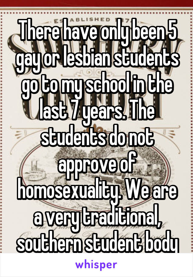 There have only been 5 gay or lesbian students go to my school in the last 7 years. The students do not approve of homosexuality. We are a very traditional, southern student body