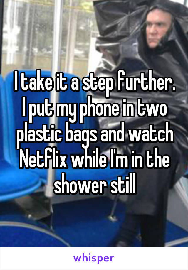 I take it a step further. I put my phone in two plastic bags and watch Netflix while I'm in the shower still