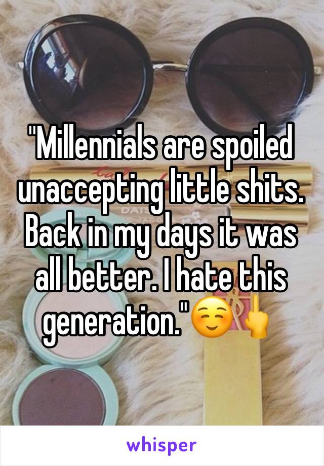 "Millennials are spoiled unaccepting little shits. Back in my days it was all better. I hate this generation."☺️🖕