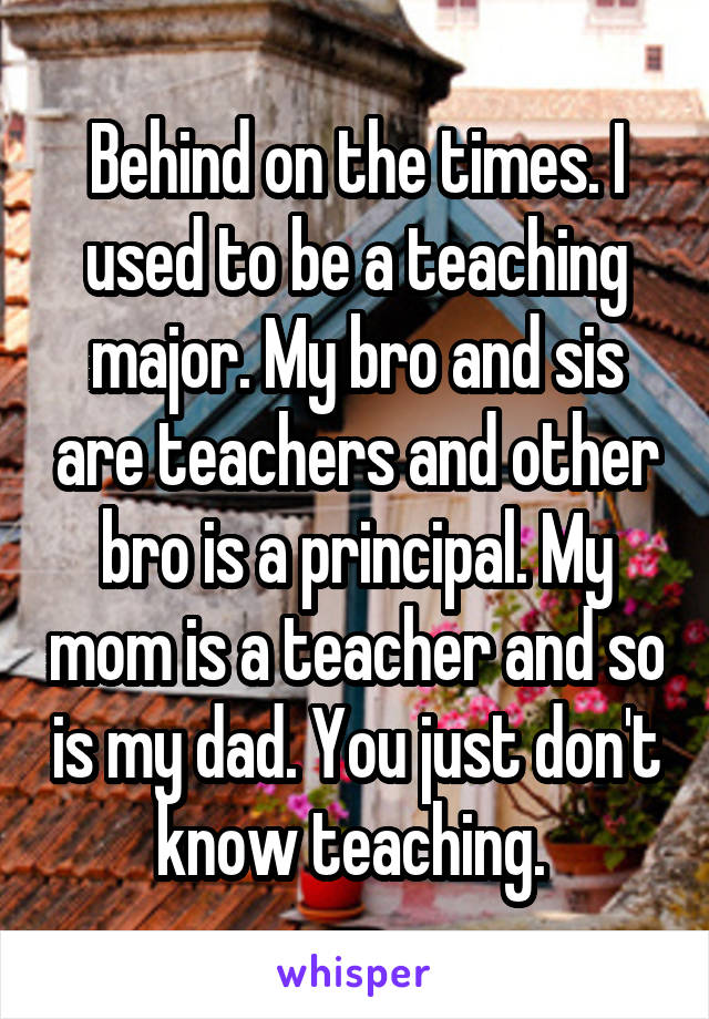 Behind on the times. I used to be a teaching major. My bro and sis are teachers and other bro is a principal. My mom is a teacher and so is my dad. You just don't know teaching. 