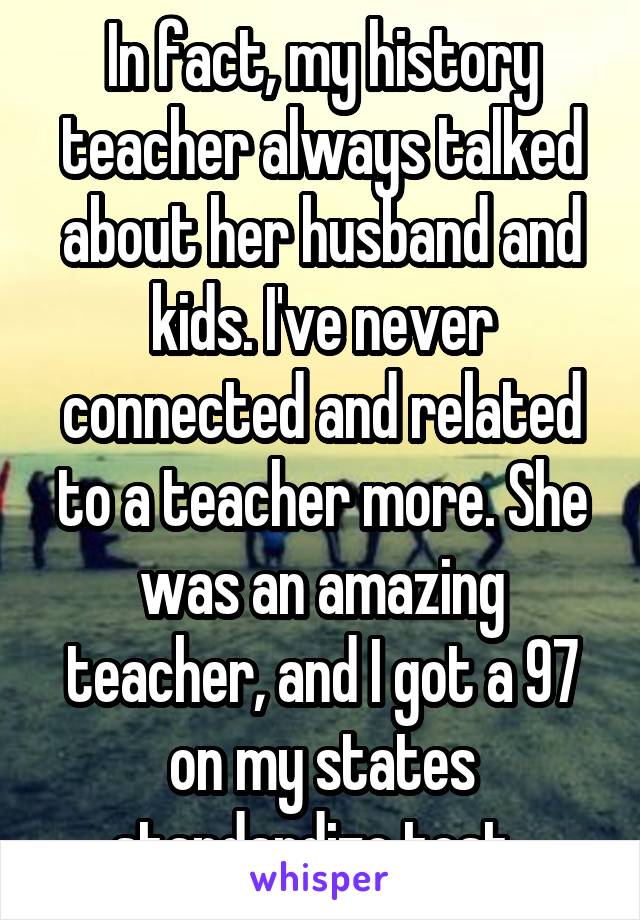 In fact, my history teacher always talked about her husband and kids. I've never connected and related to a teacher more. She was an amazing teacher, and I got a 97 on my states standardize test. 