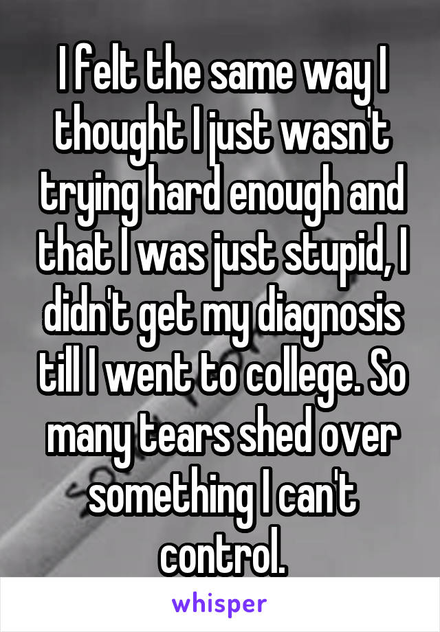 I felt the same way I thought I just wasn't trying hard enough and that I was just stupid, I didn't get my diagnosis till I went to college. So many tears shed over something I can't control.