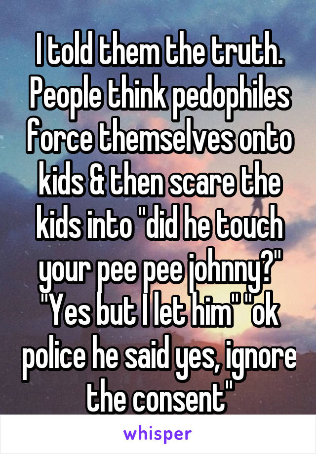 I told them the truth. People think pedophiles force themselves onto kids & then scare the kids into "did he touch your pee pee johnny?" "Yes but I let him" "ok police he said yes, ignore the consent"