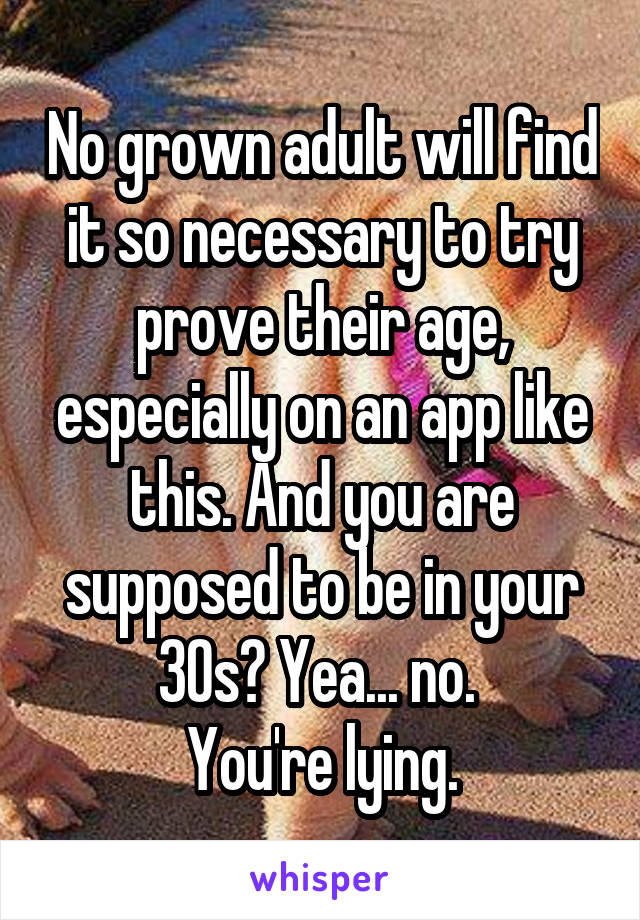 No grown adult will find it so necessary to try prove their age, especially on an app like this. And you are supposed to be in your 30s? Yea... no. 
You're lying.